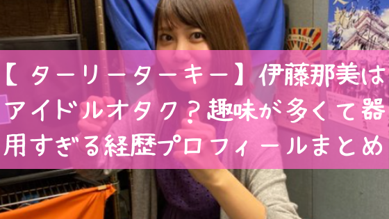 ターリーターキー 伊藤那美はアイドルオタク 趣味が多くて器用すぎる経歴プロフィールまとめ 日々の知りたいこと