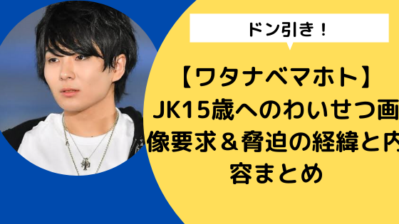 ワタナベマホト Jk15歳へのわいせつ画像要求 脅迫の経緯と内容まとめ 日々の知りたいこと